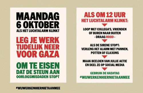 Linker flyer:

MAANDAG
6 OKTOBER
ALS HET LUCHTALARM KLINKT

LEG JE WERK
TIJDELIJK NEER
VOOR GAZA

OM TE EISEN
DAT DE STEUN AAN
OORLOGSMISDADEN STOPT

WIJ WERKEN HIER NIET AAN MEE

Rechter flyer: 

ALS OM 12 UUR
HET LUCHTALARM KLINKT:

* LOOP MET COLLEGA'S, VRIENDEN
OF BUREN NAAR BUITEN
- DRAAG ROOD -

* ALS DE SIRENE STOPT:
VERLENG HET ALARM MET PANNEN,
POTTEN OF CLAXONS

* MAAK BEELDEN VAN JULLIE ACTIE
EN DEEL ZE OP SOCIAL MEDIA

* GEBRUIK DE HASHTAG

# WIJ WERKEN HIER NIET AAN MEE