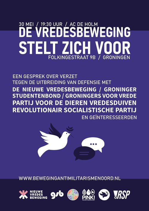 30 MEI / 19:30 UUR / AC DE HOLM
DE VREDESBEWEGING STELT ZICH VOOR
FOLKINGESTRAAT 9B / GRONINGEN

EEN GESPREK OVER VERZET TEGEN DE UITBREIDING VAN DEFENSIE MET DE NIEUWE VREDESBEWEGING / GRONINGER STUDENTENBOND / GRONINGERS VOOR VREDE PARTIJ VOOR DE DIEREN VREDESDUIVEN REVOLUTIONAIR SOCIALISTISCHE PARTIJ EN GEINTERESSEERDEN

WWW.BEWEGINGANTIMILITARISMENOORD.NL