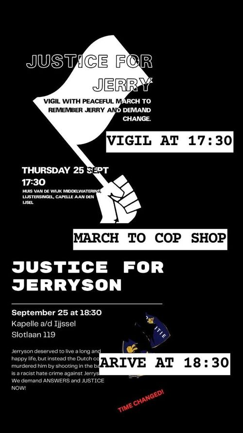 JUSTICE FOR JERRYSON

VIGIL WITH PEACEFUL MARCH TO REMEMBER JERRY AND DEMAND CHANGE. 

VIGIL AT 17:30 
THURSDAY 25
17:30 

HUIS VAN DE WIJK MIDDELWATERING, LIJSTERSINGEL, CAPELLE AAN DEN IJSSEL

MARCH TO COP SHOP

JUSTICE FOR JERRYSON 

September 25 at 18:30 , Capelle a/d IJssel 
Slotlaan 119 

Jerryson deserved to live along and have a happy life, but instead the Dutch cops murdered him by shooting in the back is aracist hate crime against Jerryson.

We demand ANSWERS and JUSTICE NOW!