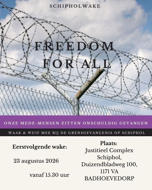 SCHIPHOLWAKE

FREEDOM FOR ALL

ONZE MEDE-MENSEN ZITTEN ONSCHULDIG GEVANGEN
WAAK EN WUIF MEE BIJ DE GRENSGEVANGENIS OP SCHIPHOL

Eerstvolgende wake:

23 augustus 2026
vanaf 15:30

Plaats:
Justitieel Complex Schiphol, Duizendbladweg 100, 1171 VA Badhoevedorp