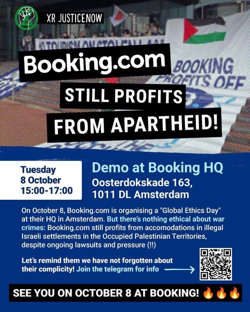 XR JUSTICENOW

BOOKING.COM STILL PROFITS FROM APARTHEID!

Tuesday
8 October
15:00-17:00

Demo at Booking HQ
Oosterdokskade 163, 1011 DL Amsterdam

On October 8, Booking.com is organising a “Global Ethics Day” at their HQ in Amsterdam. But there's nothing ethical about war crimes: Booking.com still is profiting from accommodations in illegal Israeli settlements in the Occupied Palestinian Territories Bank, despite ongoing lawsuits and pressure (!!)

Let's remind them we have not forgotten about their complicity! Join the telegram for info ➡️ [QR code]

SEE YOU ON OCTOBER 8 AT BOOKING! 🔥 🔥 🔥 