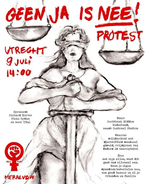 GEEN JA IS NEE!
PROTEST

UTRECHT 9 JULI 14:00

Sprekers:
Richard Korver
Fieke Opdam
en meer (TBA)

Waar:
Rechtbank Midden
Nederland,
naast Centraal Station

Waarom:
solidariteit met 
slachtoffers seksueel
geweld, vrijspraak van
daders is onacceptabel

Hoe:
met zijn allen, want dit
gaat ons allemaal aan.
Neem je eigen
spandoek/materialen mee,
een goed humeur en al je
vrienden en familie.