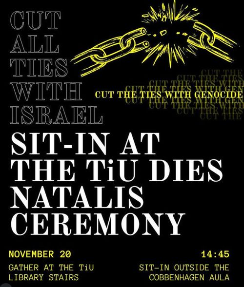 CUT ALL TIES WITH ISRAEL

CUT THE TIES WITH GENOCIDE

SIT-IN AT THE TiU DIES NATALIS CEREMONY

NOVEMBER 20
GATHER AT THE TiU LIBRARY STAIRS

14:45
SIT-IN OUTSIDE THE COBBENHAGEN BUILDING AULA