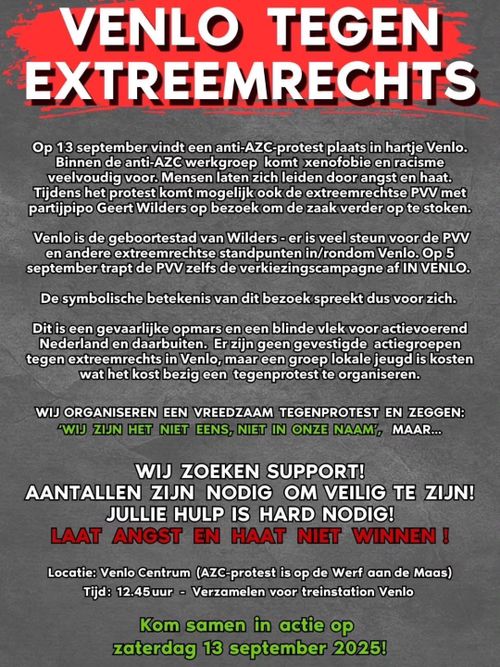 VENLO TEGEN EXTREEMRECHTS

Op 13 september vindt een anti-AZC-protest plaats in hartje Venlo.
Binnen de anti-AZC werkgroep komt xenofobie en racisme veelvoudig voor. Mensen laten zich leiden door angst en haat.
Tijdens het protest komt mogelijk ook de extreemrechtse PVV met partijpipo Geert Wilders op bezoek om de zaak verder op te stoken.
Venlo is de geboortestad van Wilders - er is veel steun voor de PVV en andere extreemrechtse standpunten in/rondom Venlo. Op 5 september trapt de PVV zelfs de verkiezingscampagne af IN VENLO.
De symbolische betekenis van dit bezoek spreekt dus voor zich.
Dit is een gevaarlijke opmars en een blinde vlek voor actievoerend Nederland en daarbuiten. Er zijn geen gevestigde actiegroepen tegen extreemrechts in Venlo, maar een groep lokale jeugd is kosten wat het kost bezig een tegenprotest te organiseren.

WIJ ORGANISEREN EEN VREEDZAAM TEGENPROTEST EN ZEGGEN:
WIJ ZIJN HET NIET EENS, NIET IN ONZE NAAM, MAAR...
WIJ ZOEKEN SUPPORT!
AANTALLEN ZIJN NODIG OM VEILIG TE ZIJN!
JULLIE HULP IS HARD NODIG!
LAAT ANGST EN HAAT NIET WINNEN !

Locatie: Venlo Centrum (AZC-protest is op de Werf aan de Maas)
Tijd: 12.45 uur - Verzamelen voor treinstation Venlo

Kom samen in actie op zaterdag 13 september 2025!