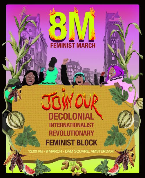 8M
FEMINIST MARCH

JOIN OUR DECOLONIAL INTERNATIONALIST REVOLUTIONARY FEMINIST BLOCK
12:00 PM - 8 MARCH - DAM SQUARE, AMSTERDAM