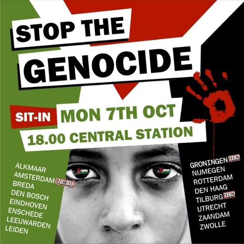 STOP THE GENOCIDIDE

SIT-IN MON 7TH OCT 
18:00 CENTRAL STATION

ALMAAR
AMSTERDAM (18:30)
BREDA
DEN BOSCH
EINDHOVEN
ENSCHEDE
LEEUWARDEN
GRONINGEN (TBC)
NIJMEGEN
ROTTERDAM
DEN HAAG
TILBURG (TBC)
UTRECHT
ZAANDAM
ZWOLLE
