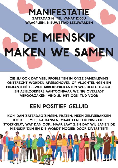 MANIFESTATIE
ZATERDAG 16 MEI, VANAF 12:00U
WAAGPLEIN, NIEUWESTAD LEEUWARDEN

DE MIENSKIP
MAKEN WE SAMEN

ZIE JIJ OOK DAT VEEL PROBLEMEN IN ONZE SAMENLEVING
ONTERECHT WORDEN AFGESCHOVEN OP VLUCHTELINGEN EN
MIGRANTEN? TERWIJL ARBEIDSMIGRANTEN WORDEN UITGEBUIT
EN ASIELZOEKERS AANTOONBAAR WEINIG OVERLAST
VEROORZAKEN! VIND JIJ HET OOK TIJD VOOR

EEN POSITIEF GELUID

KOM DAN ZATERDAG ZINGEN, PRATEN, NEEM ZELFGEBAKKEN
KOEKJES MEE, GA DANSEN, MAAK EEN TEKENING MET
STOEPKRIJT, WAT DAN OOK, MAAR LAAT ZIEN DAT WIJ SAMEN DE
MIENSKIP ZIJN EN DIE WORDT MOOIER DOOR DIVERSITEIT!