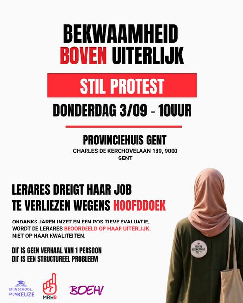 BEKWAAMHEID BOVEN UITERLIJK
STIL PROTEST
DONDERDAG 3/09 - 10UUR
PROVINCIEHUIS GENT
CHARLES DE KERCHOVELAAN 189, 9000 GENT

LERARES DREIGT HAAR JOB TE VERLIEZEN WEGENS HOOFDDOEK

ONDANKS JAREN INZET EN EEN POSITIEVE EVALUATIE, WORDT DE LERARES BEOORDEELD OP HAAR UITERLIJK. NIET OP HAAR KWALITEITEN.

DIT IS GEEN VERHAAL VAN 1 PERSOON
DIT IS EEN STRUCTUREEL PROBLEEM

IEDERE LEERKRACHT TELT!