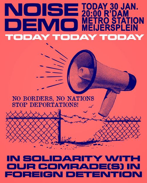 NOISE DEMO

TODAY 30 JANUARY
20:00 ROTTERDAM
METROSTATION MEIJERSPLEIN

TODAY TODAY TODAY

NO BORDERS, NO NATIONS STOP DEPORTATIONS!

IN SOLIDARITY WITH
OUR COMRADE(S) IN
FOREIGN DETENTION