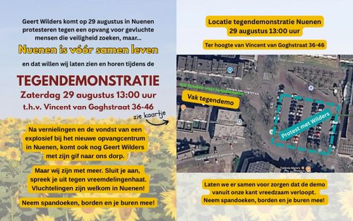 Linker afbeelding:

Geert Wilders komt op 29 augustus in Nuenen
protesteren tegen een opvang voor gevluchte
mensen die veiligheid zoeken, maar...

Nuenen is vóór samen leven

en dat willen wij laten zien en horen tijdens de

TEGENDEMONSTRATIE

Zaterdag 29 augustus 13:00 uur
t.h.v. Vincent van Goghstraat 36-46

Na vernielingen en de vondst van een
explosief bij het nieuwe opvangcentrum
in Nuenen, komt ook nog Geert Wilders
met zijn gif naar ons dorp.

Maar wij zijn met meer. Sluit je aan,
spreek je uit tegen vreemdelingenhaat.
Vluchtelingen zijn welkom in Nuenen!
Neem spandoeken, borden en je buren mee!

Rechter afbeelding:

Locatie tegendemonstratie Nuenen
29 augustus 13:00 uur

Ter hoogte van Vincent van Goghstraat 36-46

[Kaartje met links het vak van de tegendemo en rechts het 'protest' van Wilders]

Laten we er samen voor zorgen dat de demo
vanuit onze kant vreedzaam verloopt.
Neem spandoeken, borden en je buren mee!