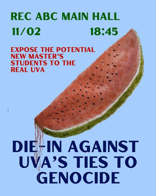 REC ABC MAIN HALL
11/02 18:45

EXPOSE THE POTENTIAL
NEW MASTER'S
STUDENTS TO THE REAL UVA

DIE-IN AGAINST
UVA'S TIES TO GENOCIDE