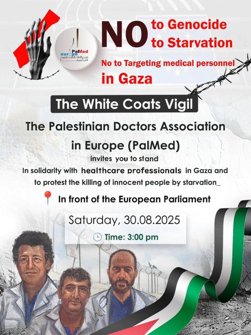NO
to Genocide
to Starvation

The White Coats Vigil

The Palestinian Doctors Association in Europe (PalMed) invites you to stand In solidarity with healthcare professionals in Gaza and to protest the killing of innocent people by starvation_
In front of the European Parliament

Saturday, 30.08.2025
5 Time: 3:00 pm