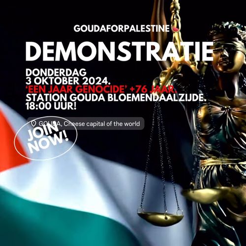 GOUDA FOR PALESTINE

DEMONSTRATIE

DONDERDAG
3 OCTOBER 2024
'EEN JAAR GENOCIDE' + 76 JAAR.
STATION GOUDA BLOEMENDAALZIJDE.
18:00!

📍 GOUDA, Cheese capital of the world

JOIN NOW!