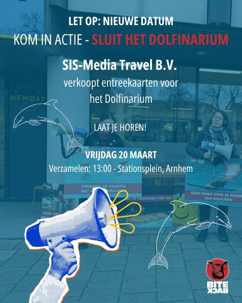 LET OP: NIEUWE DATUM

KOM IN ACTIE - SLUIT HET DOLFINARIUM

SIS-Media Travel B.V.
verkoopt entreekaarten voor
het Dolfinarium

LAAT JE HOREN!

VRIJDAG 20 MAART

Verzamelen: 13:00 - Stationsplein, Arnhem

BITEBACK
DE BANDEN
ME]
IG OP DIERENLEED? NIET OK!
GEEN WINST OVER DE RUGGI
VAN DOLFIJNEN
CANTLlTEn
STOP V
BITE
XDAЯ