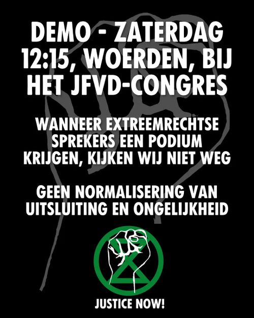 DEMO- ZATERDAG
12:15, WOERDEN, BĲ
HET JFVD-CONGRES

WANNEER EXTREEMRECHTSE
SPREKERS EEN PODIUM
KRIJGEN, KIJKEN WIJ NIET WEG

GEEN NORMALISERING VAN
UITSLUITING EN ONGELIJKHEID

JUSTICE NOW!