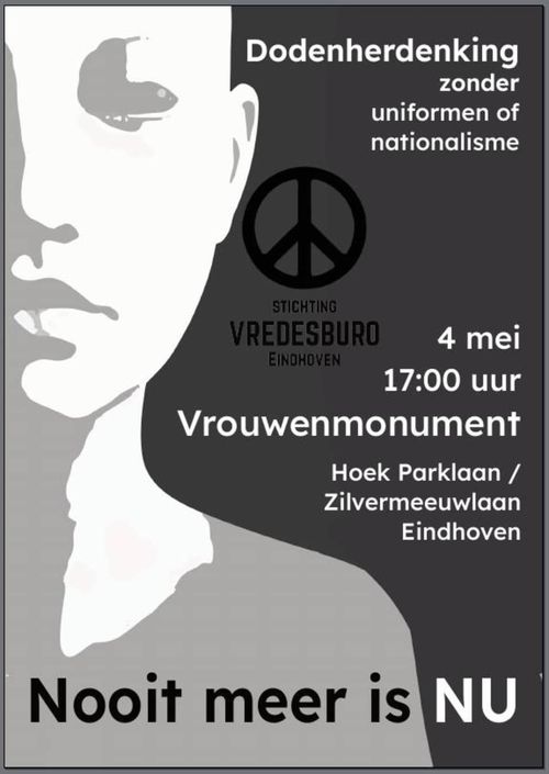 Er staat "Dodenherdenking
zonder
uniformen of
nationalisme"

Daaronder "4 mei
17:00
Vrouwenmonument"
"Hoek Parklaan /
Zilvermeeuwlaan
Eindhoven"

Plaatje van een schijnbaar kale vrouw met ogen en mond dicht. Met wit en grijze "schaduwen" de achtergrond is bijna zwart.

In zwart op de achtergrond het vredesteken ☮️ en "stichting Vredesburo Eindhoven"