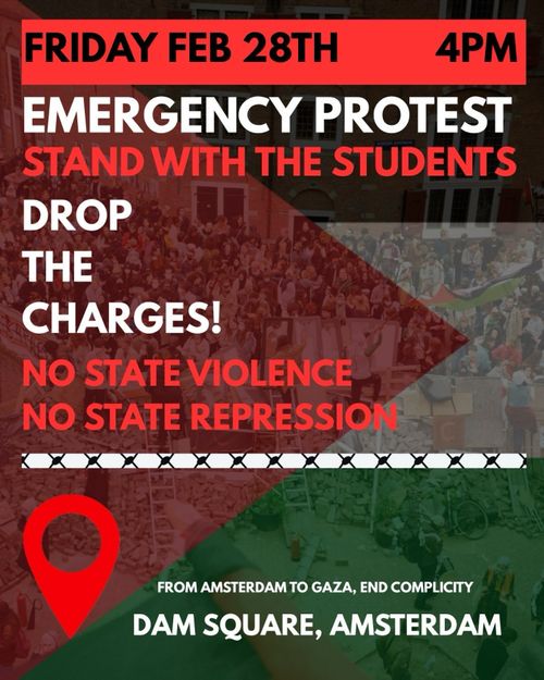 FRIDAY FEB 28TH 4PM

EMERGENCY PROTEST
STAND WITH THE STUDENTS
DROP THE CHARGES
NO STATE VIOLENCE
NO STATE REPRESSION

FROM AMSTERDAM TO GAZA, END COMPLICITY
DAM SQUARE, AMSTERDAM