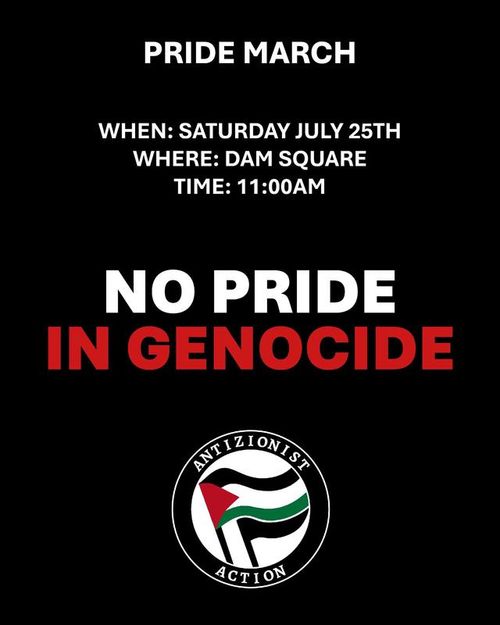 PRIDE MARCH

WHEN: SATURDAY JULY 25TH
WHERE: DAM SQUARE
TIME: 11:00AM

NO PRIDE IN GENOCIDE

ANTIZIONIST ACTION