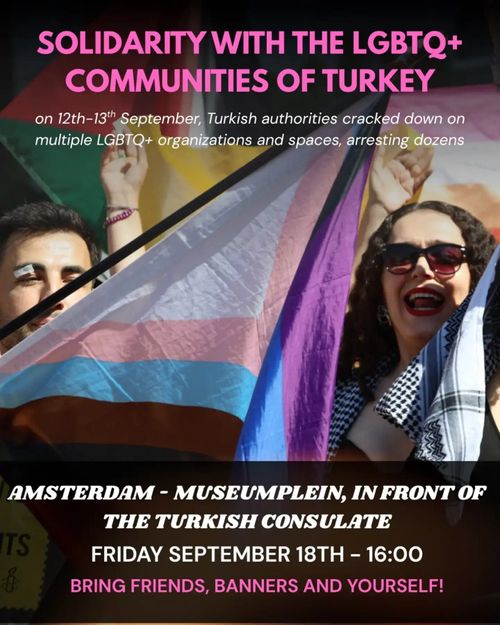 Photo from a pride protest with flags. At the top the text 'SOLIDARITY WITH THE LGBTQ+ COMMUNITIES OF TURKEY, on 12th-13th September, Turkish authorities cracked down on
multiple LGBTQ+ organizations and spaces, arresting dozens'. At the bottom the text 'AMSTERDAM - MUSEUMPLEIN, IN FRONT OF THE TURKISH CONSULATE, FRIDAY SEPTEMBER 18TH - 16:00, BRING FRIENDS, BANNERS AND YOURSELF!'