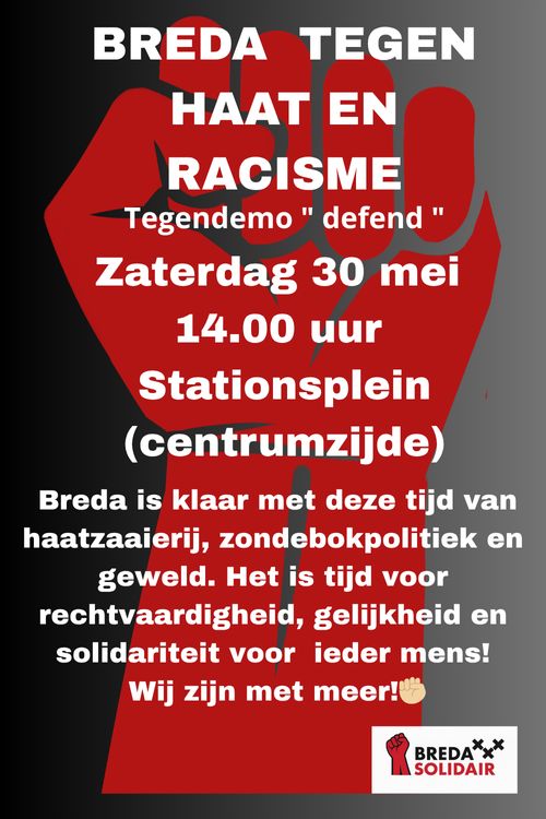BREDA TEGEN HAAT EN RACISME

Tegendemo "defend" 

Zaterdag 30 mei14.00 uur Stationsplein (centrumzijde)

Breda is klaar met deze tijd van haatzaaierij, zondebokpolitiek en geweld. Het is tijd voor rechtvaardigheid, gelijkheid en solidariteit voor ieder mens! Wij zijn met meer!

Breda Solidair