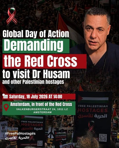 Global Day of Action
Demanding the Red Gross to visit Dr Husam and other Palestinian hostages

Saturday, 18 July 2026 AT 14:00
Amsterdam, in front of the Red cross
VALKENBURGERSTRAAT 24, 1011 LZ AMSTERDAM

FREE PALESTINIAN HOSTAGES

SE doja
