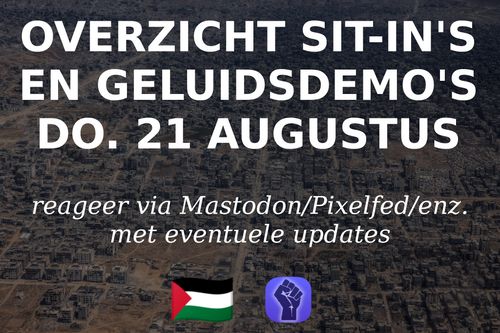OVERZICHT SIT-IN'S
EN GELUIDSDEMO'S
DO. 21 AUGUSTUS

reageer via Mastodon/Pixelfed/enz.
met eventuele updates