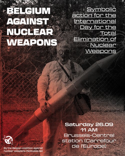 BELGIUM AGAINST NUCLEAR WEAPONS

Symbolic action for the International Day for the Total Elimination of Nuclear Weapons

Saturday 26.09
11 AM
Brussels-Central station (Carrefour de l'Europe)

By the Belgian coartion agains nuclear weapons (NoNukes.be)