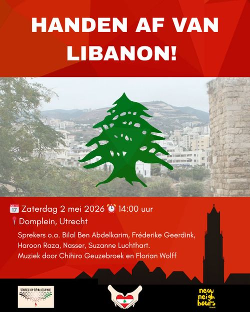 HANDEN AF VAN LIBANON!

Zaterdag 2 mei 2026 14:00 uur
Domplein, Utrecht

Sprekers o.a. Bilal Ben Abdelkarim, Fréderike Geerdink, Haroon Raza, Nasser, Suzanne Luchthart.
Muziek door Chihiro Geuzebroek en Florian Wolff

UTRECHT4PALESTINE
new neighbours Utrecht