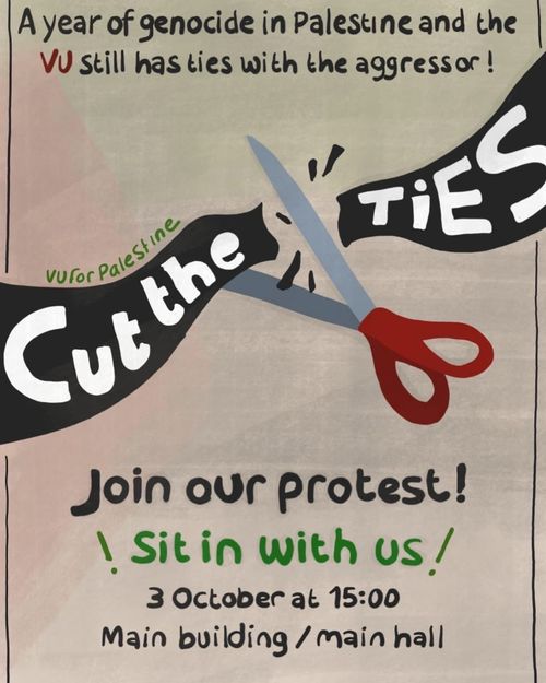 A year of genocide in Palestine and the VU still has ties with the aggressor!

VU for Palestine

CUT THE TIES

Join our protest!

! Sit in with us !

3 October at 15:00
Main building / main hall

CUT 