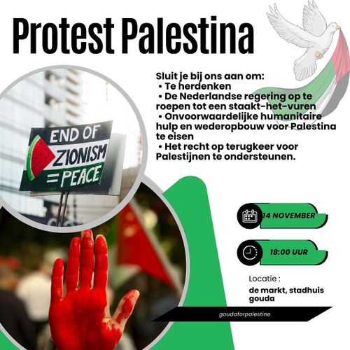 Protest Palestina

Sluit je bij ons aan om:
* Te herdenken
* De Nederlandse regering op te roepen tot een staakt-het-vuren
* Onvoorwaardelijke humanitaire hulp en wederopbouw voor Palestina te eisen
* Het recht op terugkeer voor Palestijnen te ondersteunen

🍉 END OF ZIONISM = PEACE

14 NOVEMBER
18:00 UUR

Locatie: de markt, stadhuis gouda

gouda for palestine