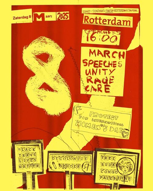 Zaterdag 8 maart 2025
Start 16:00: Stadhuis
Finish: Rotterdam Centraal

MARCH, SPEECHES, UNITY, RAGE, CARE

PROTEST FOR INTERNATIONAL WOMEN'S DAY

BLACK LIVES MATTER
DECOLONIZE GENDER
FREE SUDAN, CONGO, PALESTINE