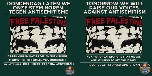 Nederlands:

DONDERDAG LATEN WE ONZE STEM HOREN. TEGEN ANTISEMITISME.

FREE PALESTINE

TEGEN ORGANISATIES DIE ANTISEMITISME MISBRUIKEN OM ISRAËL TE VERDEDIGEN

28 NOVEMBER 19:00-20.30 STOPERA AMSTERDAM

English:

TOMORROW WE WILL RAISE OUR VOICES. AGAINST ANTISEMITISM

FREE PALESTINE

AGAINST ORGANIZATIONS THAT MISUSE ANTISEMITISM TO DEFEND ISRAEL

19.00-20:30 STOPERA AMSTERDAM