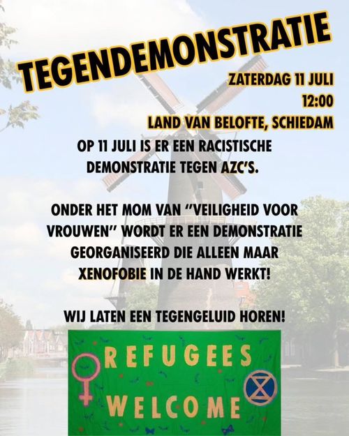 TEGENDEMONSTRATIE
ZATERDAG 11 JULI
12:00
LAND VAN BELOFTE, SCHIEDAM

OP 11 JULI ER EEN RACISTISCHE 
DEMONSTRATIE TEGEN AZC'S.

ONDER HET MOM VAN "VEILIGHEID VOOR 
VROUWEN” WORDT ER EEN DEMONSTRATIE
GEORGANISEERD DIE ALLEEN MAAR 
XENOFOBIE IN DE HAND WERKT!

WIJ LATEN EEN TEGENGELUID HOREN! 

REFUGEES WELCOME

