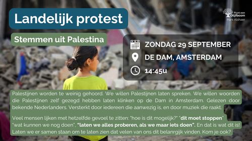 Foto van een meisje in een verwoeste stad met de tekst: 

Landelijk protest Stemmen uit Palestina 

Zondag 29 september
De Dam, Amsterdam 
14:45u 

Palestijnen worden te weinig gehoord. We willen Palestijnen laten spreken. We willen woorden die Palestijnen zelf gezegd hebben laten klinken op de Dam in Amsterdam. Gelezen door bekende Nederlanders. Versterkt door iedereen die aanwezig is, en door muziek die raakt. 

Veel mensen lijken met hetzelfde gevoel te zitten: "hoe is dit mogelijk?" "dit moet stoppen" “wat kunnen we nog doen’, “laten we alles proberen, als we maar iets doen”. En dat is wat dit is! Laten we er samen staan om te laten zien dat velen van ons dit belangrijk vinden. Kom je ook? 

Plant een Olijfboom 
Hani Alshaer 