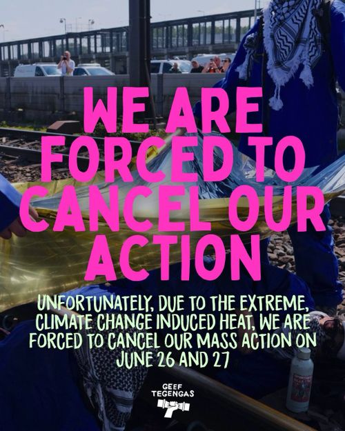 WE ARE FORCED TO CANCEL OUR ACTION

UNFORTUNATELY, DUE TO THE EXTREME, CLIMATE CHANGE INDUCED HEAT, WE ARE FORCED TO CANCEL OUR MASS ACTION ON JUNE 26 AND 27

GEEF TEGENGAS