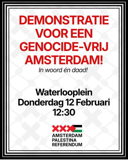 DEMONSTRATIE
VOOR EEN
GENOCIDE-VRIJ
AMSTERDAM!
In woord én daad!

Waterlooplein
Donderdag 12 Februari
12:30

AMSTERDAM
PALESTINA
REFERENDUM