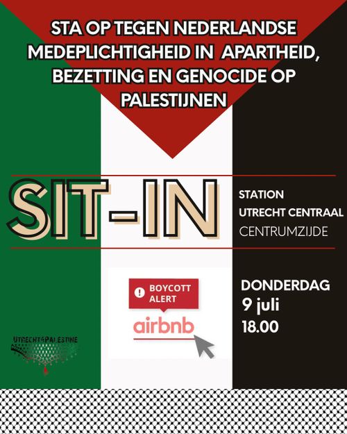 STA OP TEGEN NEDERLANDSE MEDEPLICHTIGHEID IN APARTHEID, BEZETTING EN GENOCIDE OP PALESTIJNEN

SIT-IN

STATION UTRECHT CENTRAAL CENTRUMZIJDE

DONDERDAG 9 JULI 18:00

BOYCOTT ALERT AIRBNB

UTRECHT4PALESTINE