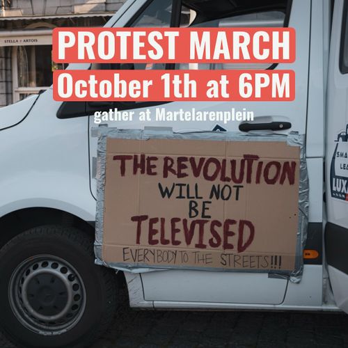 PROTEST MARCH
October 1th at 6PM

gather ar Martelarenplein

Sign with the text:
THE REVOLUTION WILL NOT BE TELEVISED
EVERYBODY TO THE STREETS!!!