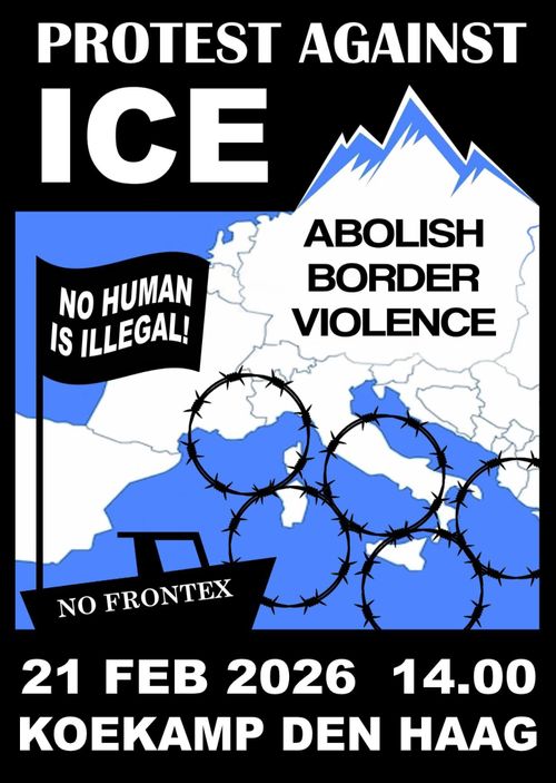 PROTEST AGAINST ICE

ABOLISH BORDER VIOLENCE
NO HUMAN IS ILLEGAL
NO FRONTEX

21 FEBRUARI 2026 14.00
KOEKAMP DEN HAAG