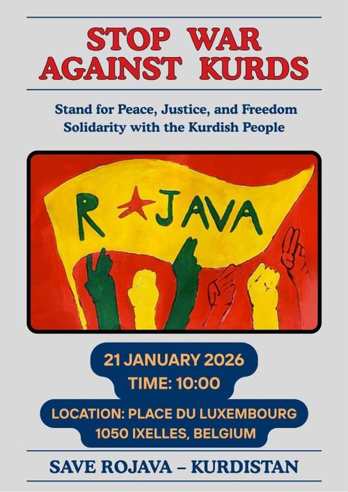 STOP WAR
AGAINST KURDS

Stand for Peace, Justice, and Freedom
Solidarity with the Kurdish People

ROJAVA

21 JANUARY 2026
TIME: 10:00
LOCATION: PLACE DU LUXEMBOURG
1050 IXELLES, BELGIUM

SAVE ROJAVA - KURDISTAN