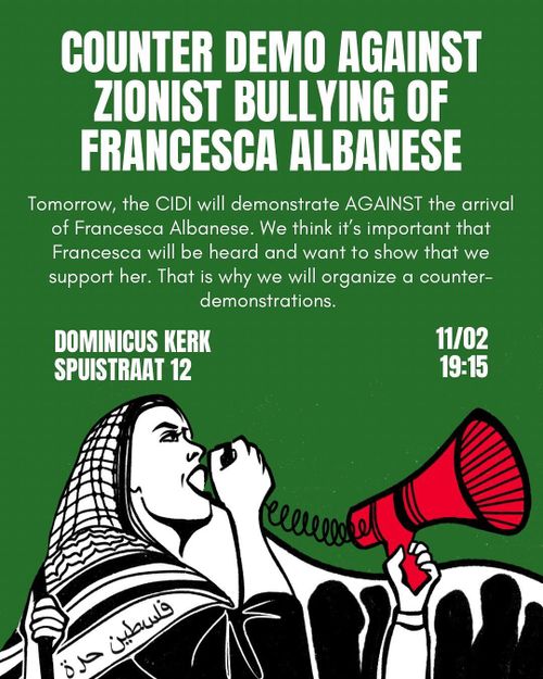 COUNTER DEMO AGAINST ZIONIST BULLYING OF FRANCESCA ALBANESE

Tomorrow, the CIDI will demonstrate AGAINST the arrival of Francesca Albanese. We think it's important that Francesca will be heard and want to show that we support her. That is why we will organize a counter- demonstrations.

DOMINICUS KERK 
SPUISTRAAT 12

11/02
19:15