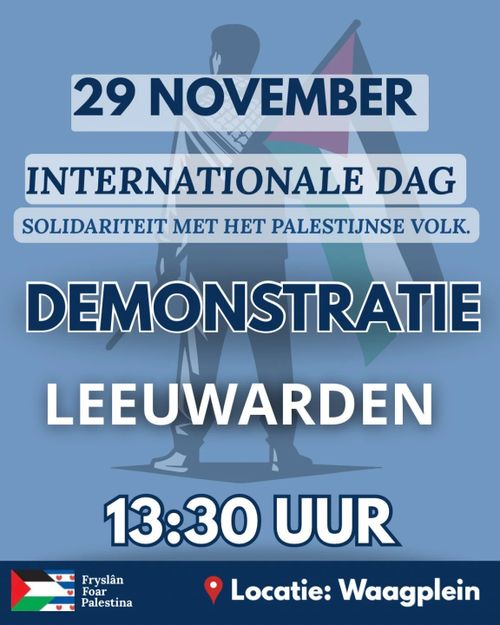 29 NOVEMBER

INTERNATIONALE DAG
SOLIDARITEIT MET HET PALESTIJNSE VOLK.



DEMONSTRATIE
LEEUWARDEN

13:30 UUR

Locatie: Waagplein

Fryslân Foar Palestina
