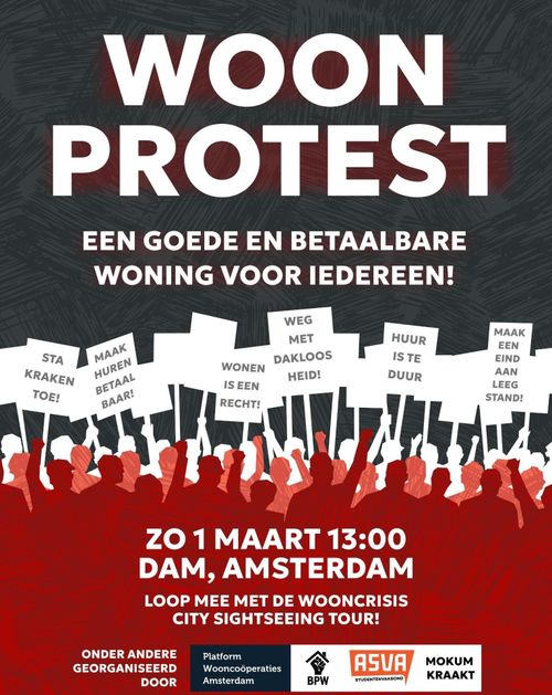 WOONPROTEST

EEN GOEDE EN BETAALBARE WONING VOOR IEDEREEN!

ZONDAG 1 MAART 13:00
DAM, AMSTERDAM

LOOP MEE MET DE WOONCRISIS
CITY SIGHTSEEING TOUR!

ONDER ANDERE
GEORGANISEERD
DOOR Platform
Wooncoöperaties
Amsterdam, BPW, ASVA studentenvakbond, MOKUM KRAAKT