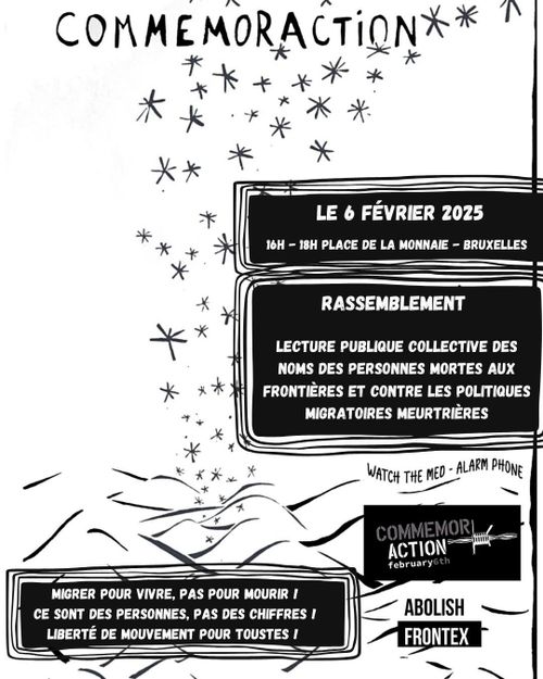 COMMEMOR'ACTION

LE 6 FÉVRIER 2025

16H - 18H PLACE DE LA MONNAIE - BRUXELLES

RASSEMBLEMENT

LECTURE PUBLIQUE COLLECTIVE DES NOMS DES PERSONNES MORTES AUX FRONTIÈRES ET CONTRE LES POLITIQUES MIGRATOIRES MEURTRIÈRES

MIGRER POUR VIVRE, PAS POUR MOURIR !
CE SONT DES PERSONNES, PAS DES CHIFFRES !
LIBERTÉ DE MOUVEMENT POUR TOUSTES !

COMMEMOR
ACTION
february 6th

ABOLISH 
FRONTEX