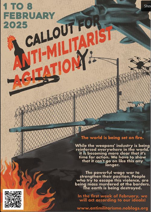 1 TO 8 FEBRUARY 2025

CALLOUT FOR ANTI-MILITARIST AGITATION

The world is being set on fire. 

While the weapons’ industry is being reinforced everywhere in the world, it ’s becoming more clear that it's time for action. We have to show that it can't go on like this any longer.

The powerful wage war to strengthen their position. People who try to escape this violence, are being mass murdered at the borders. The earth is being destroyed.

In the first week of February, we will act according to our ideals!

www.antimilitarisme.noblogs.org