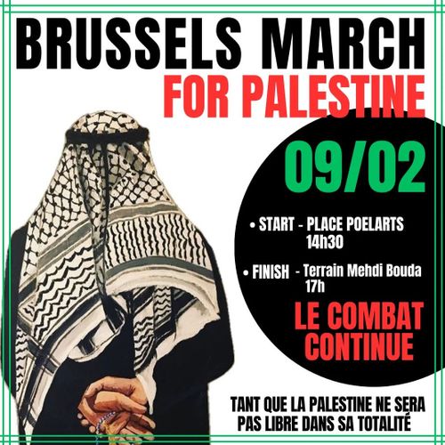 BRUSSELS MARCH FOR PALESTINE
09/02

- START - PLACE POELARTS, 14H30
- FINISH - Terrain Mehdi Bouda, 17h

LE COMBAT CONTINUE

TANT QUE LA PALESTINE NE SERA
PAS LIBRE DANS SA TOTALITE