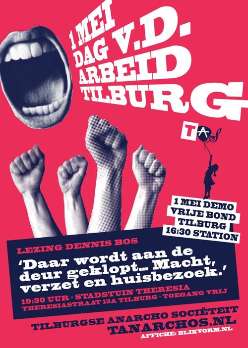 1 MEI DAG VAN DE ARBEID TILBURG

1 MEI DEMO VRIJE BOND TILBURG
16:30 STATION

LEZING DENNIS BOS
'Daar wordt aan de de deur geklopt... Macht, verzet en huisbezoek.'

19:30 UUR • STADSTUIN THERESIA
THERESIASTRAAT 15A TILBURG • TOEGANG VRIJ

TILBURGSE ANARCHO SOCIËTEIT
TANARCHOS.NL
AFFICHE: BLIKVORM.NL