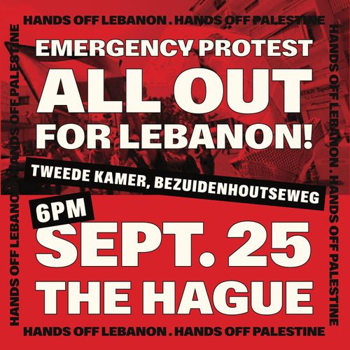 EMERGENCY PROTEST 

ALL OUT 
FOR LEBANON

TWEEDE KAMER, BEZUIDENHOUTSEWEG

6PM
SEPT. 25
THE HAGUE

HANDS OFF LEBANON, HANDS OFF PALESTINE

