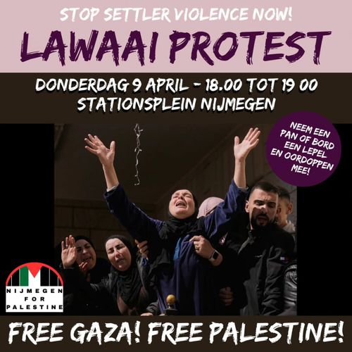 STOP SETTLER VIOLENCE NOW!

LAWAAI PROTEST

DONDERDAG 9 APRIL - 18.00 TOT 19 00
STATIONSPLEIN NIJMEGEN

NEEM EEN PAN OF BORD EEN LEPEL EN OORDOPPEN MEE!

NIJMEGEN FOR PALESTINE
FREE GAZA! FREE PALESTINE!