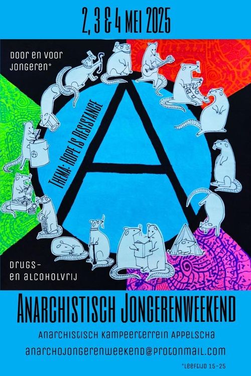 2, 3 & 4 MEI 2025

DOOR EN VOOR JONGEREN*

Ⓐ

THEMA: HOPE IS RESISTANCE

DRUGS- EN ALCOHOLVRIJ

ANARCHISTISCH JONGERENWEEKEND

ANARCHISTISCH KAMPEERTERREIN APPELSCHA
ANARCHOJONGERENWEEKEND@PROTONMAIL.COM

*LEEFTIJD 15-25